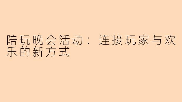 陪玩晚会活动：连接玩家与欢乐的新方式