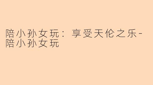 陪小孙女玩：享受天伦之乐-陪小孙女玩