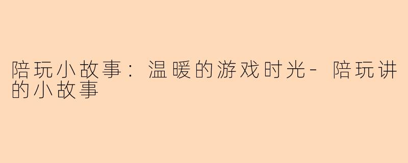 陪玩小故事：温暖的游戏时光-陪玩讲的小故事