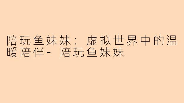 陪玩鱼妹妹：虚拟世界中的温暖陪伴-陪玩鱼妹妹