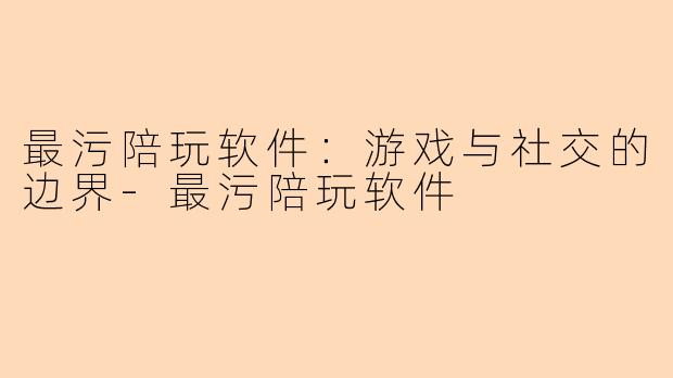最污陪玩软件：游戏与社交的边界-最污陪玩软件