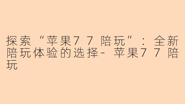 探索“苹果77陪玩”：全新陪玩体验的选择-苹果77陪玩