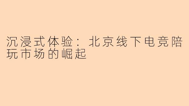 沉浸式体验：北京线下电竞陪玩市场的崛起