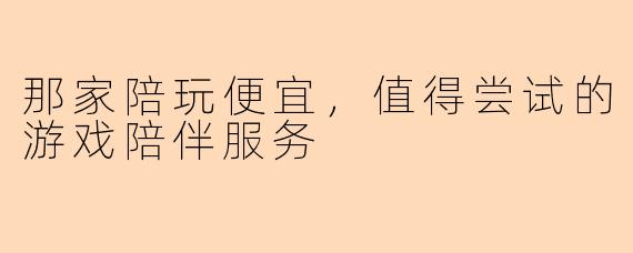那家陪玩便宜，值得尝试的游戏陪伴服务