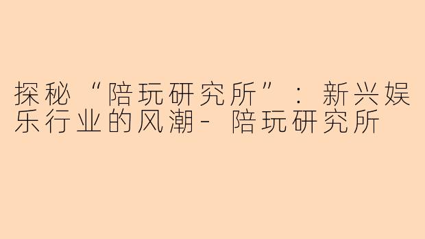 探秘“陪玩研究所”:新兴娱乐行业的风潮-陪玩研究所