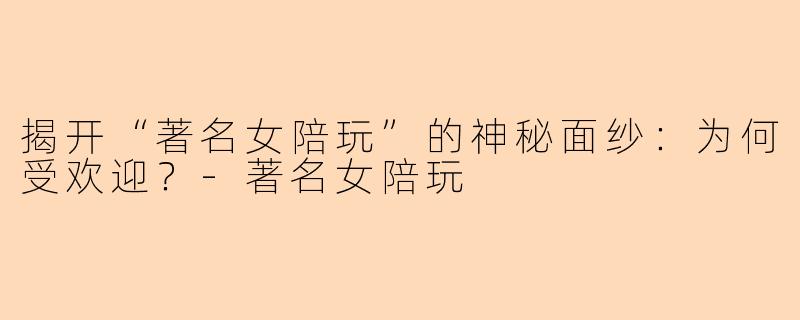 揭开“著名女陪玩”的神秘面纱：为何受欢迎？-著名女陪玩