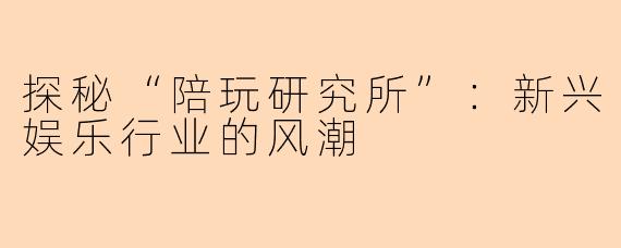 探秘“陪玩研究所”:新兴娱乐行业的风潮