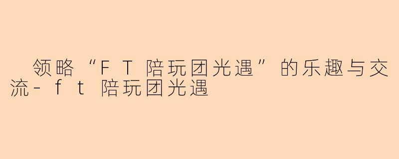  领略“FT陪玩团光遇”的乐趣与交流-ft陪玩团光遇