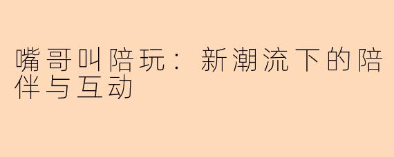 嘴哥叫陪玩：新潮流下的陪伴与互动