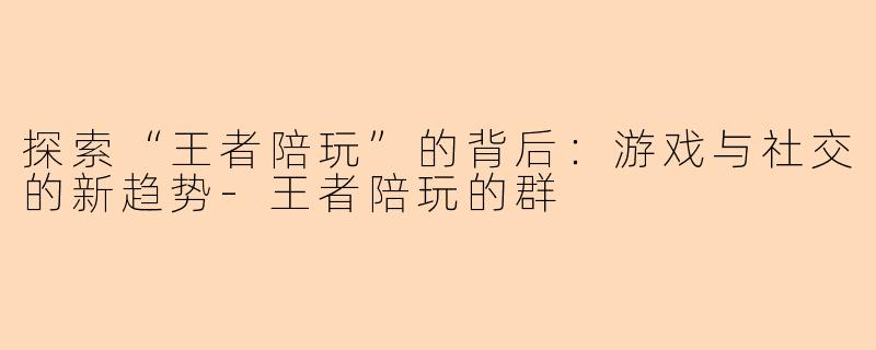 探索“王者陪玩”的背后：游戏与社交的新趋势-王者陪玩的群