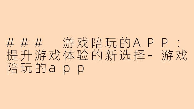 ### 游戏陪玩的APP：提升游戏体验的新选择-游戏陪玩的app