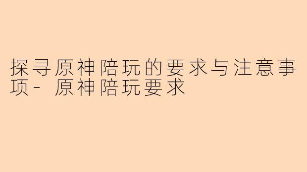 探寻原神陪玩的要求与注意事项-原神陪玩要求
