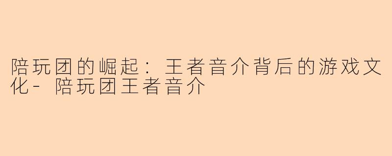 陪玩团的崛起：王者音介背后的游戏文化-陪玩团王者音介