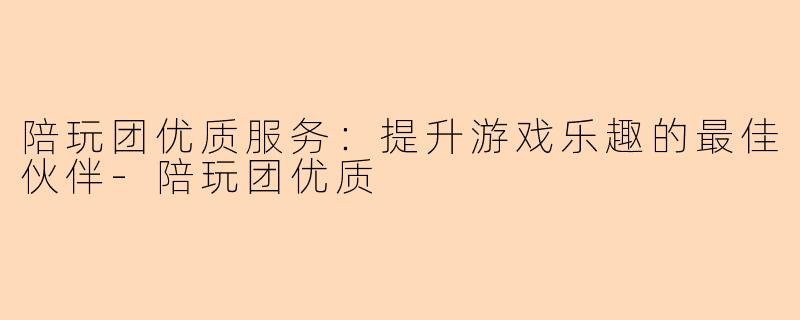 陪玩团优质服务：提升游戏乐趣的最佳伙伴-陪玩团优质