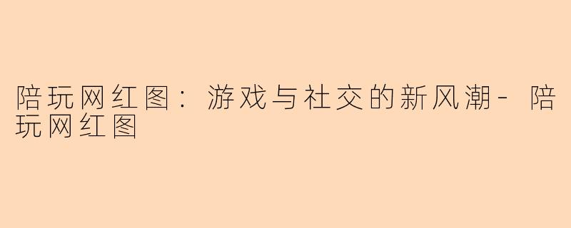 陪玩网红图：游戏与社交的新风潮-陪玩网红图