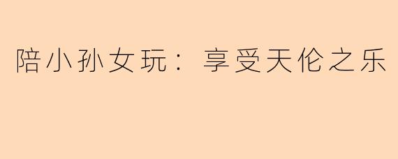 陪小孙女玩：享受天伦之乐