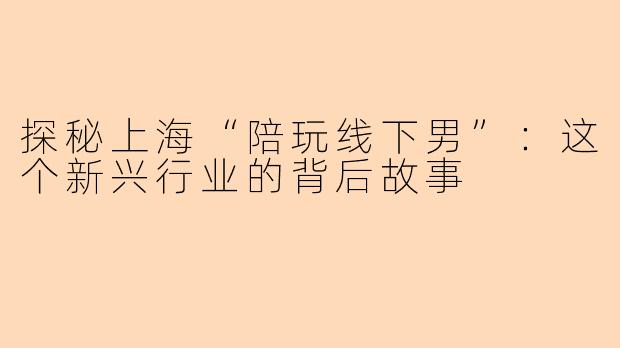 探秘上海“陪玩线下男”：这个新兴行业的背后故事