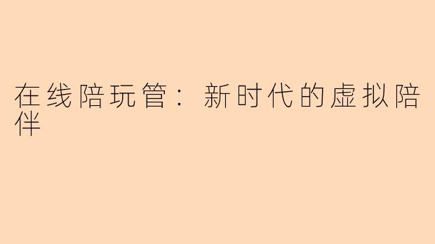在线陪玩管：新时代的虚拟陪伴