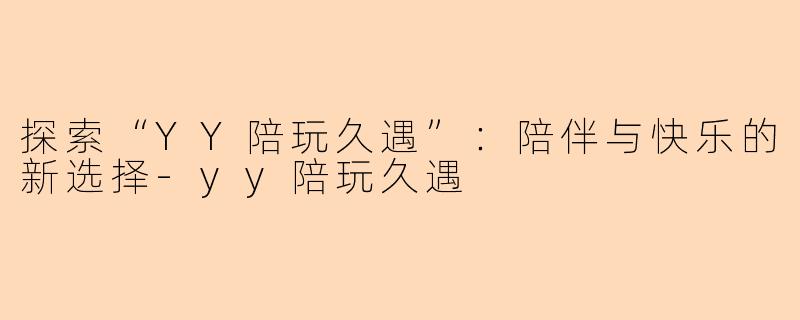探索“YY陪玩久遇”：陪伴与快乐的新选择-yy陪玩久遇