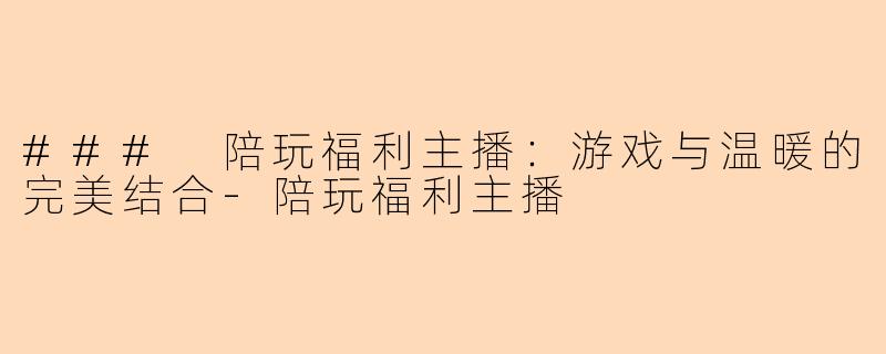 ### 陪玩福利主播：游戏与温暖的完美结合-陪玩福利主播