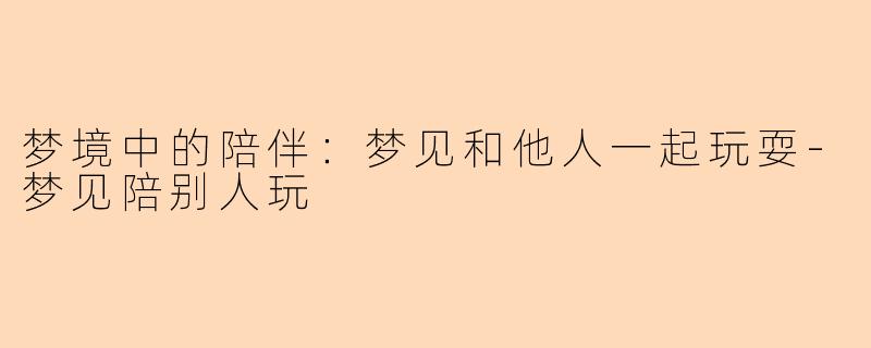 梦境中的陪伴:梦见和他人一起玩耍