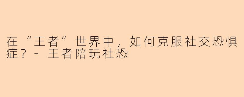 在“王者”世界中，如何克服社交恐惧症？-王者陪玩社恐