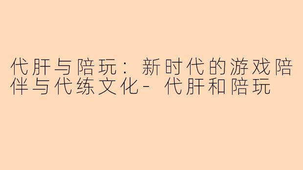 代肝与陪玩：新时代的游戏陪伴与代练文化-代肝和陪玩