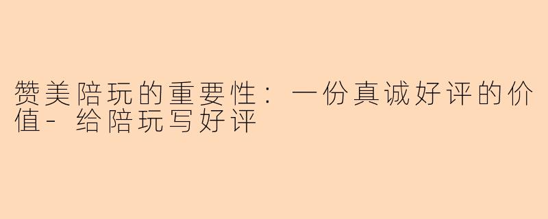 赞美陪玩的重要性：一份真诚好评的价值-给陪玩写好评