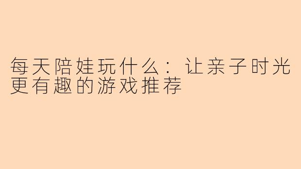 每天陪娃玩什么:让亲子时光更有趣的游戏推荐