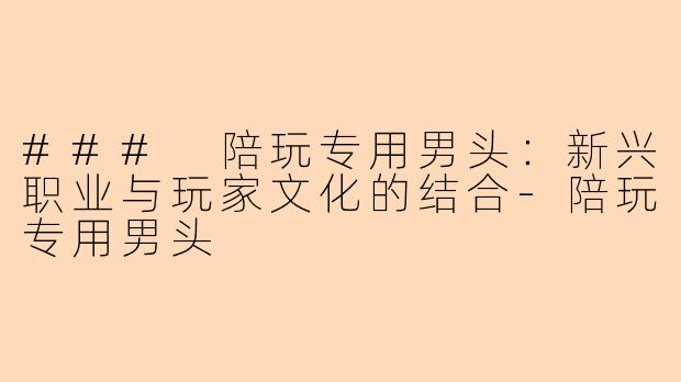### 陪玩专用男头:新兴职业与玩家文化的结合-陪玩专用男头