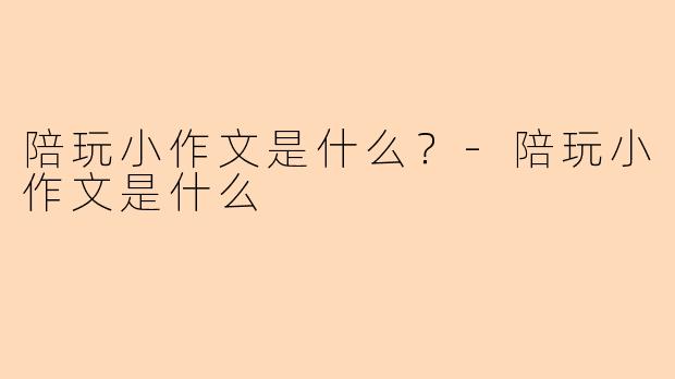 陪玩小作文是什么？-陪玩小作文是什么