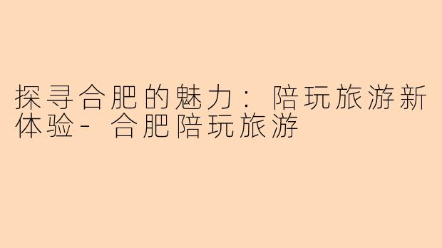 探寻合肥的魅力：陪玩旅游新体验-合肥陪玩旅游
