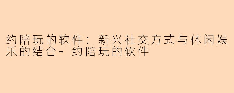 约陪玩的软件：新兴社交方式与休闲娱乐的结合-约陪玩的软件