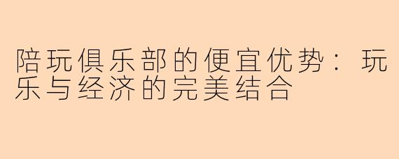 陪玩俱乐部的便宜优势：玩乐与经济的完美结合