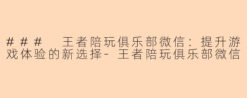 ### 王者陪玩俱乐部微信：提升游戏体验的新选择-王者陪玩俱乐部微信