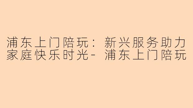 浦东上门陪玩：新兴服务助力家庭快乐时光-浦东上门陪玩