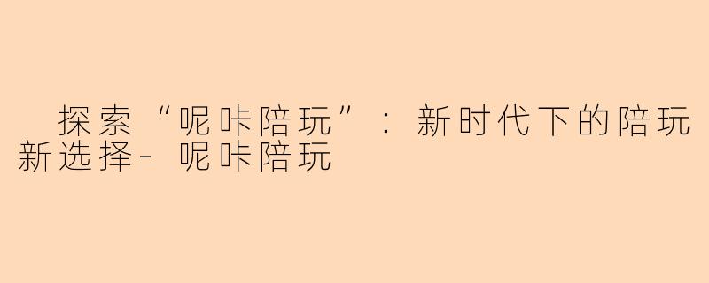  探索“呢咔陪玩”：新时代下的陪玩新选择-呢咔陪玩