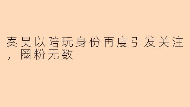 秦昊以陪玩身份再度引发关注，圈粉无数