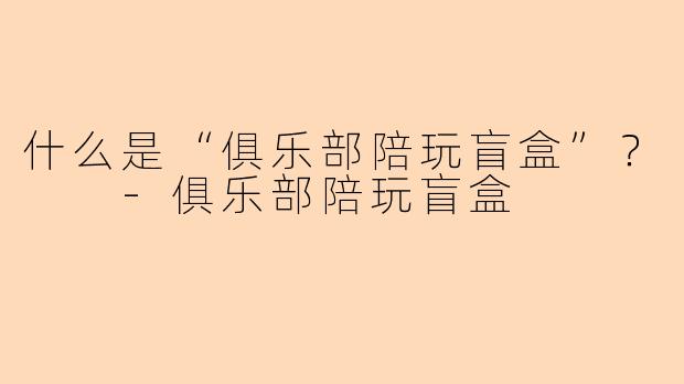 什么是“俱乐部陪玩盲盒”?