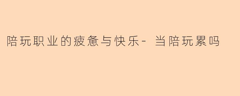 陪玩职业的疲惫与快乐-当陪玩累吗