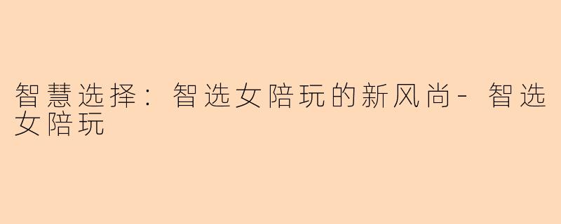 智慧选择：智选女陪玩的新风尚-智选女陪玩