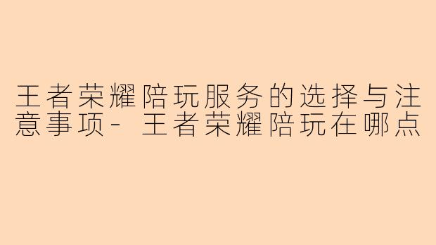 王者荣耀陪玩服务的选择与注意事项-王者荣耀陪玩在哪点