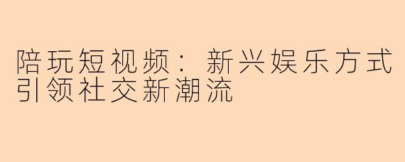 陪玩短视频：新兴娱乐方式引领社交新潮流