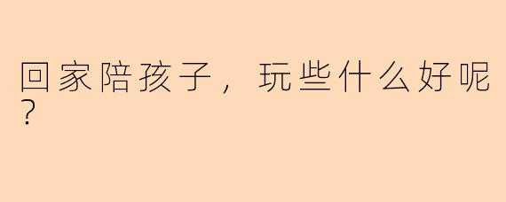 回家陪孩子,玩些什么好呢?