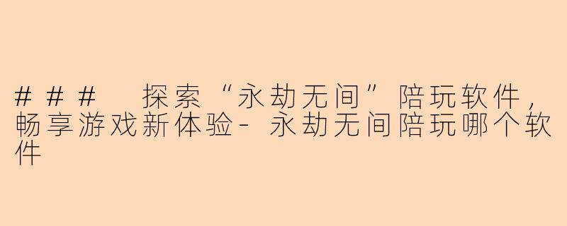 ### 探索“永劫无间”陪玩软件，畅享游戏新体验-永劫无间陪玩哪个软件