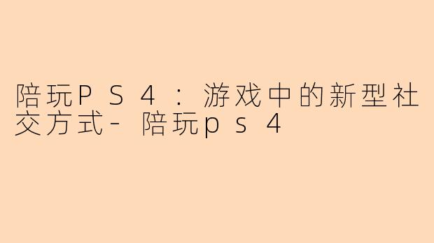 陪玩PS4：游戏中的新型社交方式-陪玩ps4