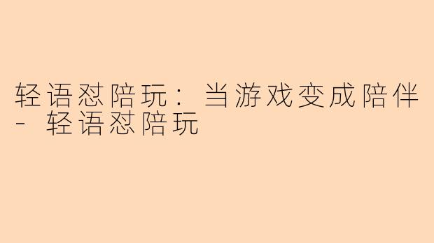 轻语怼陪玩：当游戏变成陪伴-轻语怼陪玩