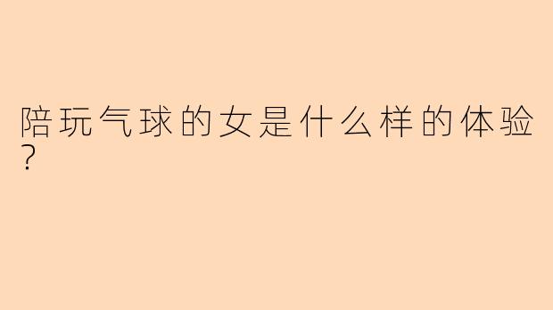 陪玩气球的女是什么样的体验？  