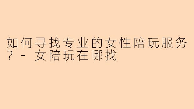 如何寻找专业的女性陪玩服务？-女陪玩在哪找