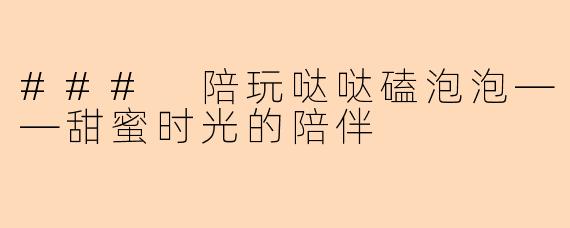 ### 陪玩哒哒磕泡泡——甜蜜时光的陪伴